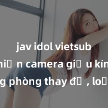 jav idol vietsub Phát hiện camera giấu kín trong phòng thay đồ, loạt ảnh sex của hàng chục nữ sinh bị tung lên mạng