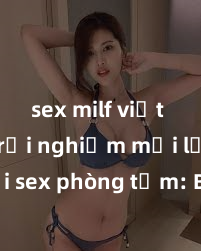 sex milf việt nam Trải nghiệm mới lạ với sex phòng tắm: Bí quyết kích thích trong không gian tắm rửa, mang lại cảm giác mãnh liệt và thăng hoa cho cặp đôi