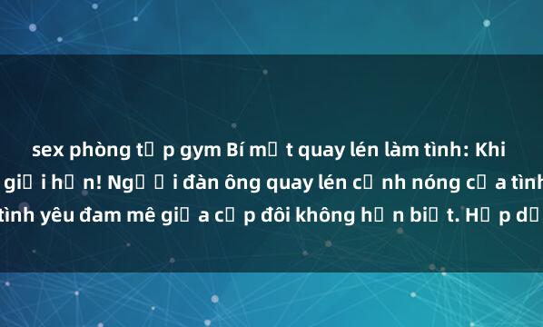 sex phòng tập gym Bí mật quay lén làm tình: Khi khao khát vượt quá mọi giới hạn! Người đàn ông quay lén cảnh nóng của tình yêu đam mê giữa cặp đôi không hẹn biết. Hấp dẫn và gợi cảm đến đâu?