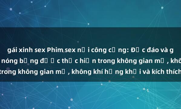 gái xinh sex Phim sex nơi công cộng: Độc đáo và gây sốc khi các cảnh quay nóng bỏng được thực hiện trong không gian mở, không khí hứng khởi và kích thích.