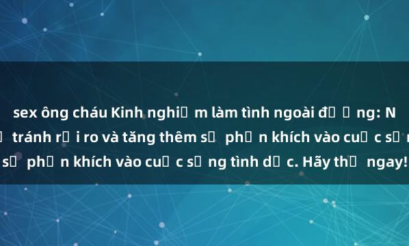 sex ông cháu Kinh nghiệm làm tình ngoài đường: Những điều cần biết để tránh rủi ro và tăng thêm sự phấn khích vào cuộc sống tình dục. Hãy thử ngay!