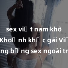 sex việt nam không che Khoảnh khắc gái Việt nóng bỏng sex ngoài trời khiến lòng người đắm đuối