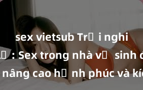 sex vietsub Trải nghiệm mới lạ: Sex trong nhà vệ sinh để nâng cao hạnh phúc và kích thích đam mê