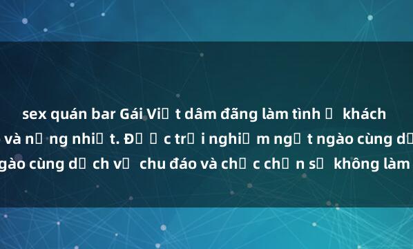 sex quán bar Gái Việt dâm đãng làm tình ở khách sạn hạng sang, khéo léo và nồng nhiệt. Được trải nghiệm ngọt ngào cùng dịch vụ chu đáo và chắc chắn sẽ không làm bạn thất vọng.