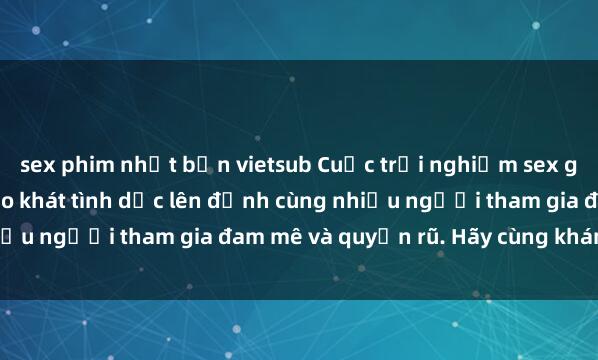 sex phim nhật bản vietsub Cuộc trải nghiệm sex gangbang: Thỏa mãn khao khát tình dục lên đỉnh cùng nhiều người tham gia đam mê và quyến rũ. Hãy cùng khám phá!