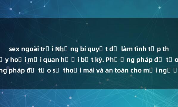 sex ngoài trời Những bí quyết để làm tình tập thể thú vị và không gây hủy hoại mối quan hệổi bất kỳ. Phương pháp để tạo sự thoải mái và an toàn cho mọi người tham gia.