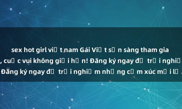 sex hot girl việt nam Gái Việt sẵn sàng tham gia gangbang với đàn ông lạ, cuộc vui không giới hạn! Đăng ký ngay để trải nghiệm những cảm xúc mới lạ.