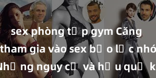 sex phòng tập gym Căng thẳng khi tham gia vào sex bạo lực nhóm: Những nguy cơ và hậu quả không thể phủ nhận