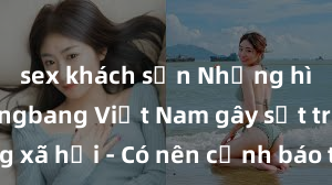 sex khách sạn Những hình ảnh gangbang Việt Nam gây sốt trên mạng xã hội - Có nên cảnh báo trẻ em trước nguy cơ lạ lùng này?