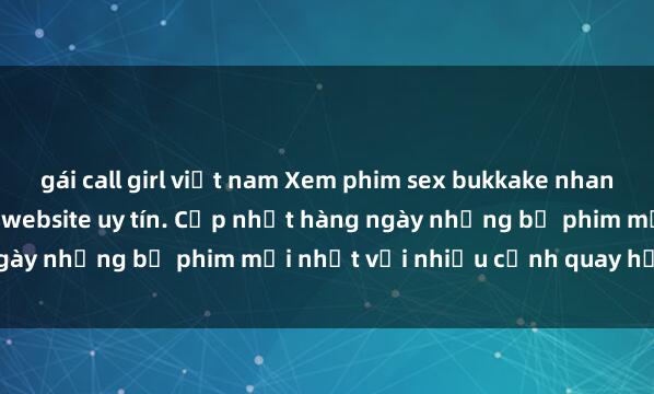 gái call girl việt nam Xem phim sex bukkake nhanh chóng và miễn phí tại website uy tín. Cập nhật hàng ngày những bộ phim mới nhất với nhiều cảnh quay hấp dẫn.