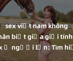 sex việt nam không che Phân biệt giữa giới tính và sex ở người lớn: Tìm hiểu sự khác biệt và yếu tố quyết định