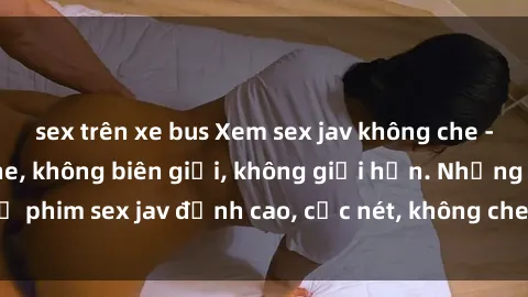 sex trên xe bus Xem sex jav không che - Cực phê, không che, không biên giới, không giới hạn. Những bộ phim sex jav đỉnh cao, cực nét, không che. Hãy thưởng thức ngay!