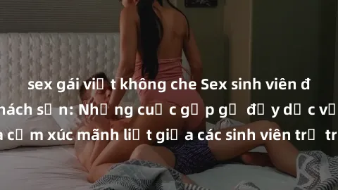 sex gái việt không che Sex sinh viên đầy kịch tính trong khách sạn: Những cuộc gặp gỡ đầy dục vọng và cảm xúc mãnh liệt giữa các sinh viên trẻ trên giường phòng khách sạn.