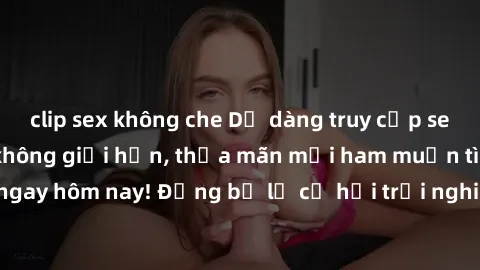 clip sex không che Dễ dàng truy cập sex online không che không giới hạn, thỏa mãn mọi ham muốn tình dục của bạn ngay hôm nay! Đừng bỏ lỡ cơ hội trải nghiệm những khoái cảm mới lạ và đầy kích thích.