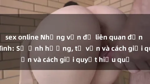 sex online Những vấn đề liên quan đến sex trong gia đình: Sự ảnh hưởng, tư vấn và cách giải quyết hiệu quả