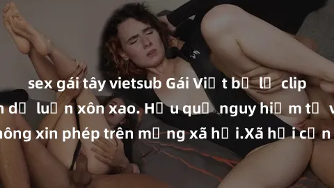 sex gái tây vietsub Gái Việt bị lộ clip sex, scandal khiến dư luận xôn xao. Hậu quả nguy hiểm từ việc chia sẻ clip không xin phép trên mạng xã hội.Xã hội cần chung tay bảo vệ đạo đức và sự riêng tư củ