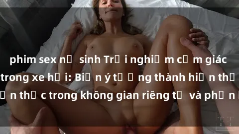 phim sex nữ sinh Trải nghiệm cảm giác mạnh mẽ với sex trong xe hơi: Biến ý tưởng thành hiện thực trong không gian riêng tư và phấn khích của bạn.