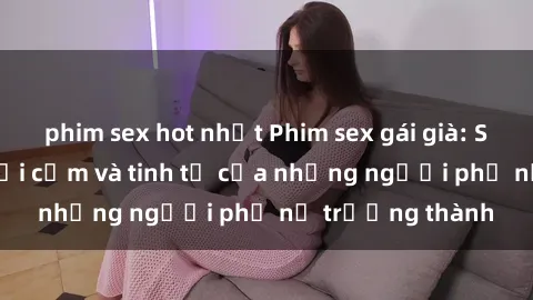 phim sex hot nhất Phim sex gái già: Sự trở lại đầy gợi cảm và tinh tế của những người phụ nữ trưởng thành