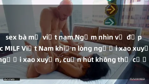sex bà mẹ việt nam Ngắm nhìn vẻ đẹp hoàn hảo của các MILF Việt Nam khiến lòng người xao xuyến, cuốn hút không thể cưỡng lại
