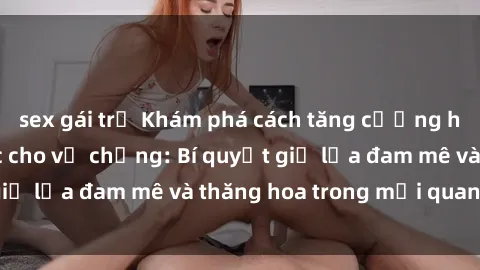 sex gái trẻ Khám phá cách tăng cường hạnh phúc tình dục cho vợ chồng: Bí quyết giữ lửa đam mê và thăng hoa trong mối quan hệ!