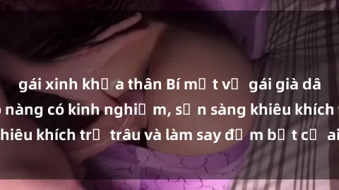 gái xinh khỏa thân Bí mật về gái già dâm đãng: Những cô nàng có kinh nghiệm, sẵn sàng khiêu khích trẻ trâu và làm say đắm bất cứ ai đến gần