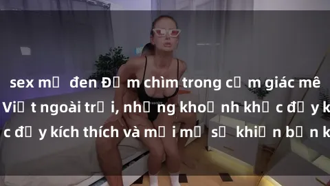 sex mỹ đen Đắm chìm trong cảm giác mê mải với sex gái Việt ngoài trời, những khoảnh khắc đầy kích thích và mới mẻ sẽ khiến bạn không thể quên!