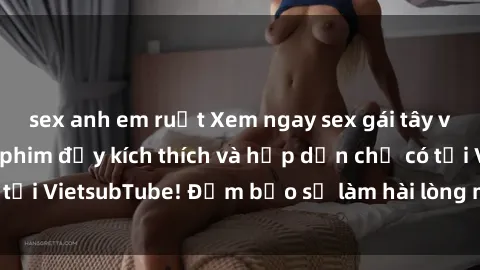 sex anh em ruột Xem ngay sex gái tây vietsub, những bộ phim đầy kích thích và hấp dẫn chỉ có tại VietsubTube! Đảm bảo sẽ làm hài lòng mọi đấng mày râu.