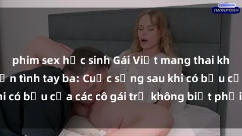 phim sex học sinh Gái Việt mang thai không ngờ với chuyện tình tay ba: Cuộc sống sau khi có bầu của các cô gái trẻ không biết phải làm sao?