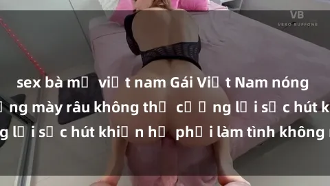 sex bà mẹ việt nam Gái Việt Nam nóng bỏng khiến các đấng mày râu không thể cưỡng lại sức hút khiến họ phải làm tình không ngừng