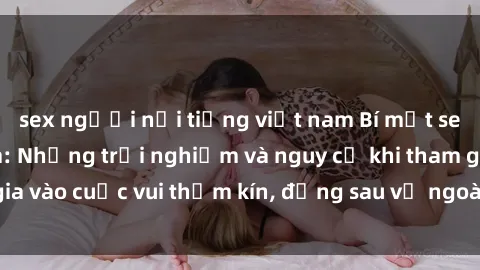 sex người nổi tiếng việt nam Bí mật sex bà mẹ Việt Nam: Những trải nghiệm và nguy cơ khi tham gia vào cuộc vui thầm kín, đằng sau vẻ ngoài gia đình viên mãn.