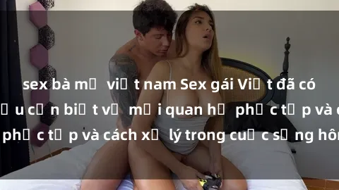sex bà mẹ việt nam Sex gái Việt đã có chồng: Những điều cần biết về mối quan hệ phức tạp và cách xử lý trong cuộc sống hôn nhân