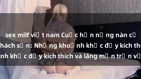 sex milf việt nam Cuộc hẹn nồng nàn của sinh viên trong khách sạn: Những khoảnh khắc đầy kích thích và lãng mạn trọn vẹn