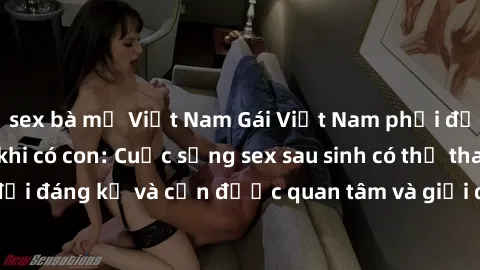 sex bà mẹ Việt Nam Gái Việt Nam phải đối mặt với áp lực khi có con: Cuộc sống sex sau sinh có thể thay đổi đáng kể và cần được quan tâm và giải quyết một cách khéo léo.