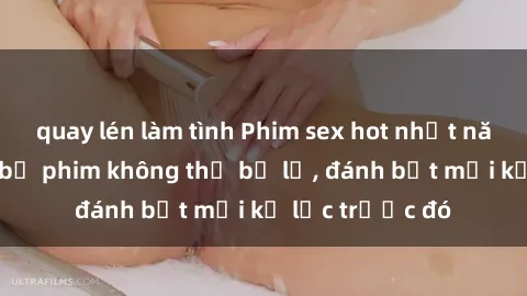 quay lén làm tình Phim sex hot nhất năm  Top những bộ phim không thể bỏ lỡ, đánh bật mọi kỷ lục trước đó