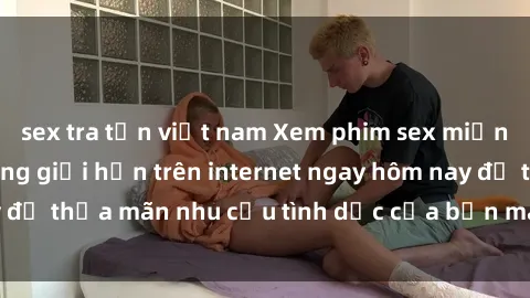 sex tra tấn việt nam Xem phim sex miễn phí hoàn toàn không giới hạn trên internet ngay hôm nay để thỏa mãn nhu cầu tình dục của bạn mà không tốn chi phí.