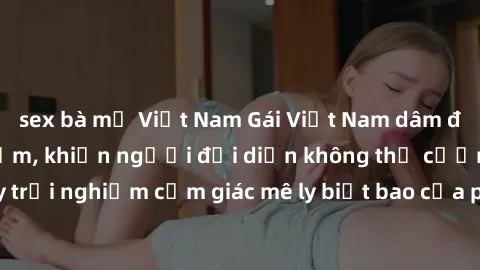 sex bà mẹ Việt Nam Gái Việt Nam dâm đãng làm tình say đắm, khiến người đối diện không thể cưỡng lại được. Hãy trải nghiệm cảm giác mê ly biết bao của phong cách yêu đương đậm chất dân tộc!