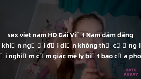sex viet nam HD Gái Việt Nam dâm đãng làm tình say đắm, khiến người đối diện không thể cưỡng lại được. Hãy trải nghiệm cảm giác mê ly biết bao của phong cách yêu đương đậm chất dân tộc!