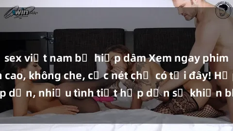 sex việt nam bị hiếp dâm Xem ngay phim sex full HD đỉnh cao, không che, cực nét chỉ có tại đây! Hấp dẫn, nhiều tình tiết hấp dẫn sẽ khiến bạn thỏa mãn đắm say.