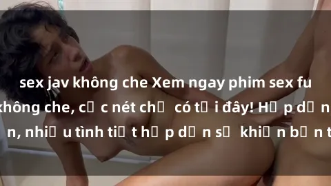 sex jav không che Xem ngay phim sex full HD đỉnh cao, không che, cực nét chỉ có tại đây! Hấp dẫn, nhiều tình tiết hấp dẫn sẽ khiến bạn thỏa mãn đắm say.