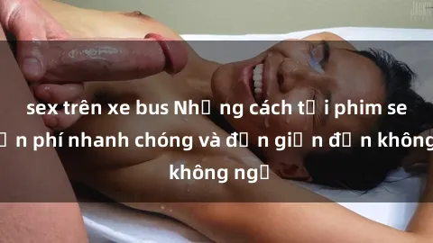 sex trên xe bus Những cách tải phim sex miễn phí nhanh chóng và đơn giản đến không ngờ