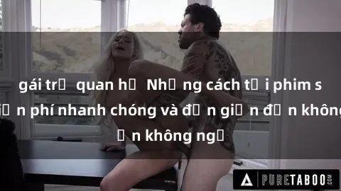gái trẻ quan hệ Những cách tải phim sex miễn phí nhanh chóng và đơn giản đến không ngờ