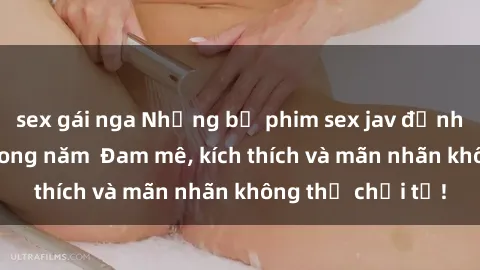 sex gái nga Những bộ phim sex jav đỉnh cao phải xem trong năm  Đam mê, kích thích và mãn nhãn không thể chối từ!