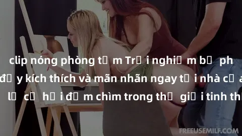 clip nóng phòng tắm Trải nghiệm bộ phim jav không che đầy kích thích và mãn nhãn ngay tại nhà của bạn! Đừng bỏ lỡ cơ hội đắm chìm trong thế giới tinh thần mới mẻ mà bộ phim này mang đến!