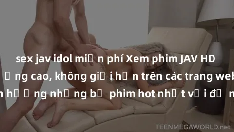 sex jav idol miễn phí Xem phim JAV HD miễn phí chất lượng cao, không giới hạn trên các trang web uy tín. Yên tâm tận hưởng những bộ phim hot nhất với độ nét sắc sảo, đẹp mắt ngay tại nhà. Hãy trải ngh