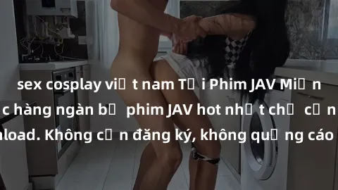 sex cosplay việt nam Tải Phim JAV Miễn Phí - Thưởng thức hàng ngàn bộ phim JAV hot nhất chỉ cần click download. Không cần đăng ký, không quảng cáo - Dễ dàng tải về và xem online!