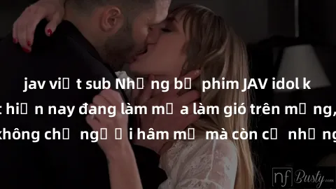 jav việt sub Những bộ phim JAV idol không che hot nhất hiện nay đang làm mưa làm gió trên mạng, hấp dẫn không chỉ người hâm mộ mà còn cả những ai mới tìm hiểu về thể loại này!