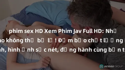 phim sex HD Xem Phim Jav Full HD: Những bộ phim đỉnh cao không thể bỏ lỡ! Đảm bảo chất lượng ổn định, hình ảnh sắc nét, đồng hành cùng bạn trong những giây phút thư giãn!