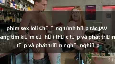 phim sex loli Chương trình hợp tác JAV cho sinh viên đang tìm kiếm cơ hội thực tập và phát triển nghề nghiệp