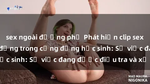 sex ngoài đường phố Phát hiện clip sex nữ sinh gây chấn động trong cộng đồng học sinh: Sự việc đang được điều tra và xử lý