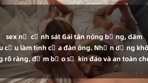 sex nữ cảnh sát Gái tân nóng bỏng, dâm đãng thỏa mãn nhu cầu làm tình của đàn ông. Nhận dạng không rõ ràng, đảm bảo sự kín đáo và an toàn cho trải nghiệm tuyệt vời.